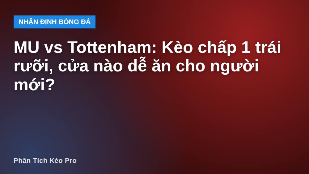 MU vs Tottenham: Kèo chấp 1 trái rưỡi, cửa nào dễ ăn cho người mới?